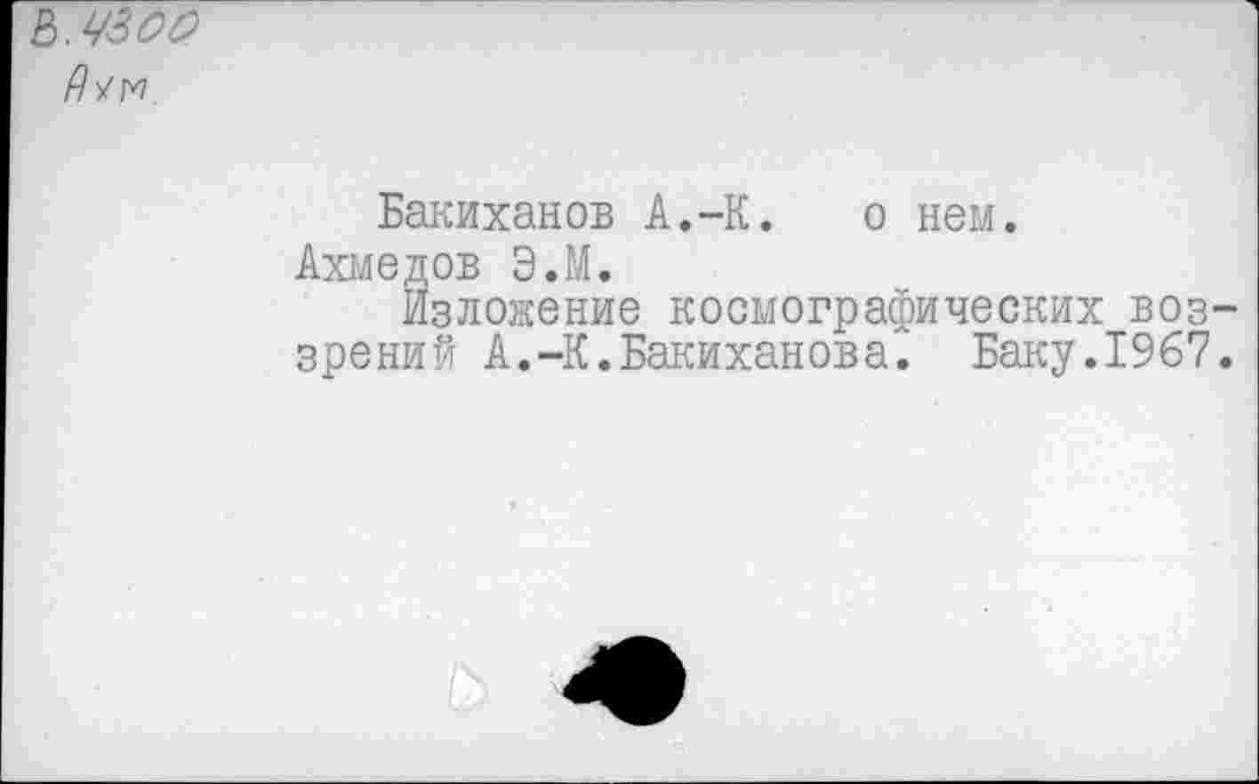 ﻿Бакиханов А.-К. о нем.
Ахмедов ЭЛ.
Изложение космографических воззрений А.-К.Бакиханова. Баку.1967.